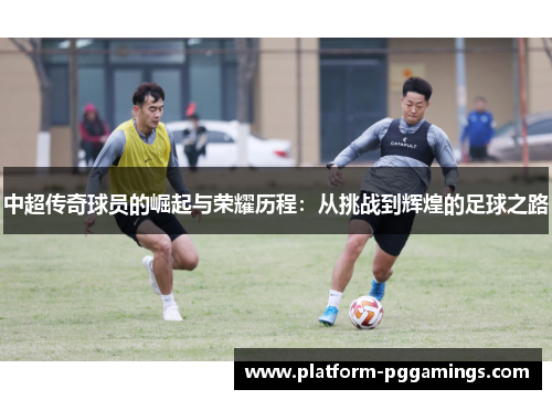 中超传奇球员的崛起与荣耀历程：从挑战到辉煌的足球之路