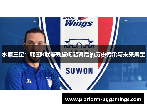 水原三星：韩国K联赛劲旅崛起背后的历史传承与未来展望