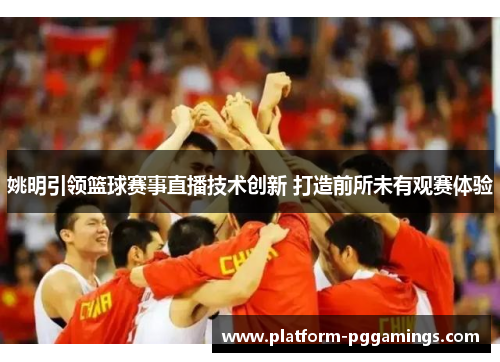 姚明引领篮球赛事直播技术创新 打造前所未有观赛体验 姚明引领篮球赛事直播技术创新 打造前所未有观赛体验