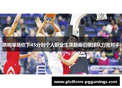 姚明单场砍下45分创个人职业生涯新高引领球队力克对手