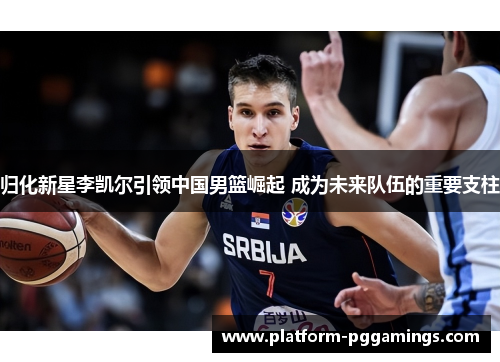 归化新星李凯尔引领中国男篮崛起 成为未来队伍的重要支柱