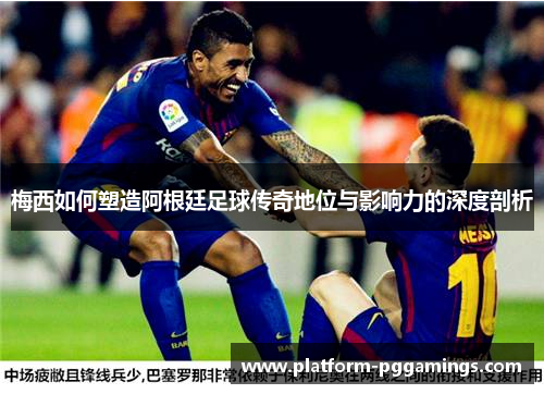 梅西如何塑造阿根廷足球传奇地位与影响力的深度剖析