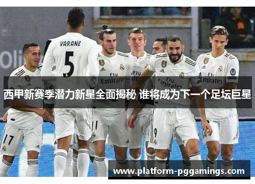 西甲新赛季潜力新星全面揭秘 谁将成为下一个足坛巨星