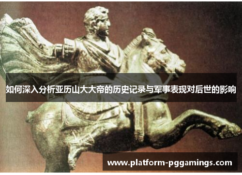 如何深入分析亚历山大大帝的历史记录与军事表现对后世的影响