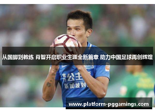 从国脚到教练 肖智开启职业生涯全新篇章 助力中国足球再创辉煌