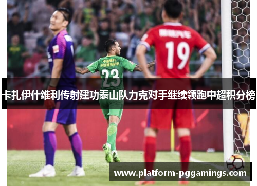 卡扎伊什维利传射建功泰山队力克对手继续领跑中超积分榜