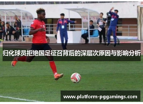归化球员拒绝国足征召背后的深层次原因与影响分析