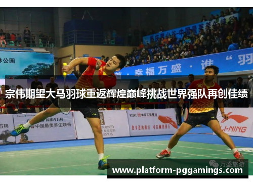 宗伟期望大马羽球重返辉煌巅峰挑战世界强队再创佳绩