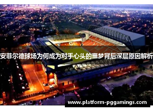 安菲尔德球场为何成为对手心头的噩梦背后深层原因解析