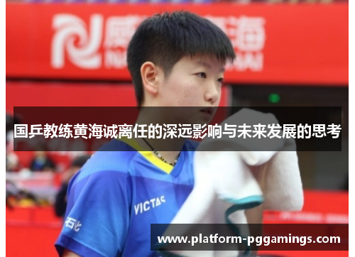 国乒教练黄海诚离任的深远影响与未来发展的思考