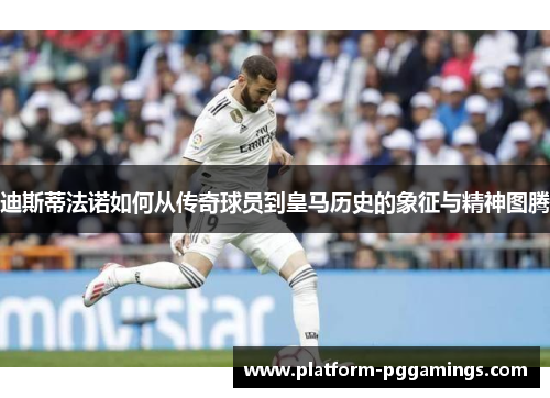 迪斯蒂法诺如何从传奇球员到皇马历史的象征与精神图腾