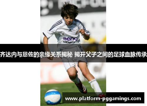 齐达内与恩佐的亲缘关系揭秘 揭开父子之间的足球血脉传承