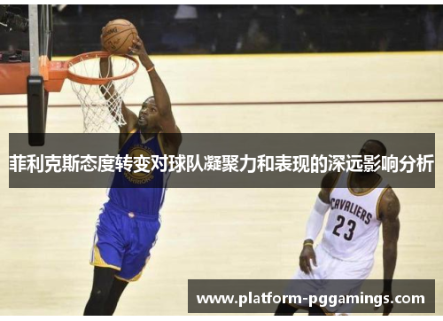 菲利克斯态度转变对球队凝聚力和表现的深远影响分析