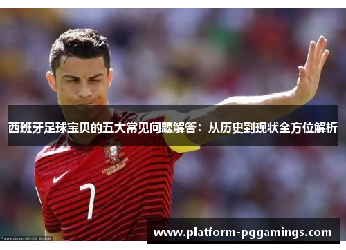 西班牙足球宝贝的五大常见问题解答：从历史到现状全方位解析