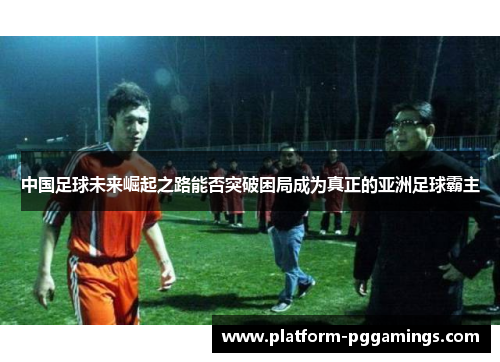 中国足球未来崛起之路能否突破困局成为真正的亚洲足球霸主