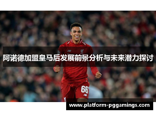 阿诺德加盟皇马后发展前景分析与未来潜力探讨