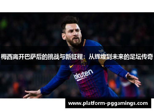 梅西离开巴萨后的挑战与新征程：从辉煌到未来的足坛传奇
