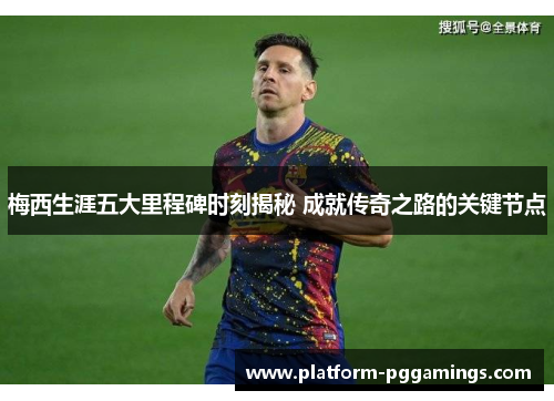 梅西生涯五大里程碑时刻揭秘 成就传奇之路的关键节点